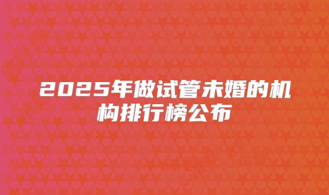 2025年做试管未婚的机构排行榜公布