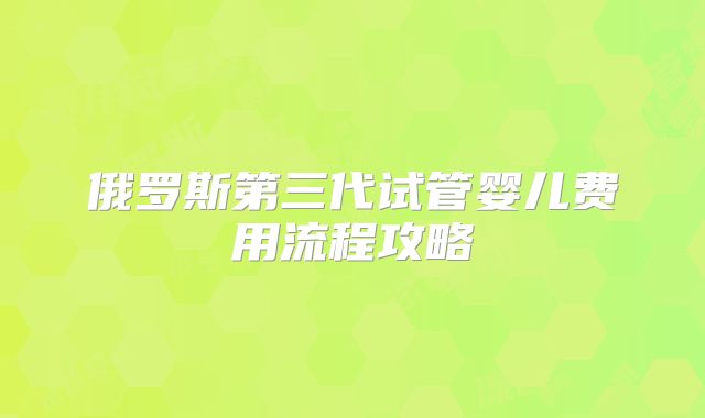 俄罗斯第三代试管婴儿费用流程攻略