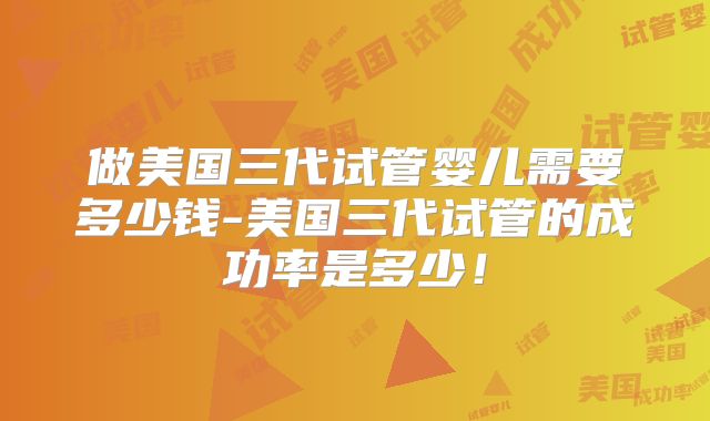 做美国三代试管婴儿需要多少钱-美国三代试管的成功率是多少!