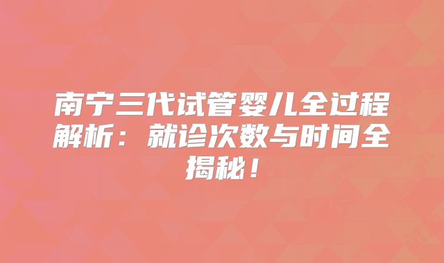南宁三代试管婴儿全过程解析:就诊次数与时间全揭秘!
