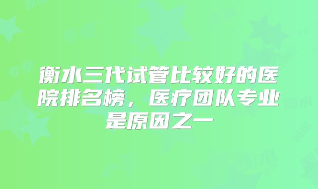 衡水三代试管比较好的医院排名榜，医疗团队专业是原因之一