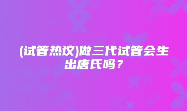 (试管热议)做三代试管会生出唐氏吗?