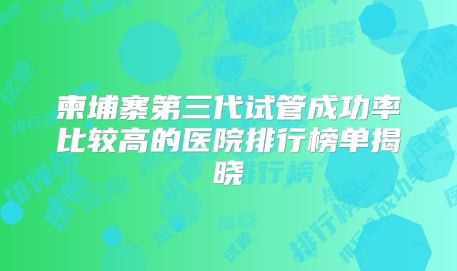 柬埔寨第三代试管成功率比较高的医院排行榜单揭晓