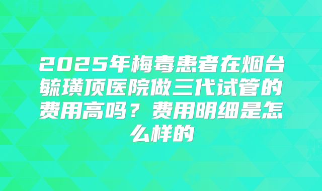 2025年梅毒患者在烟台毓璜顶医院做三代试管的费用高吗？费用明细是怎么样的