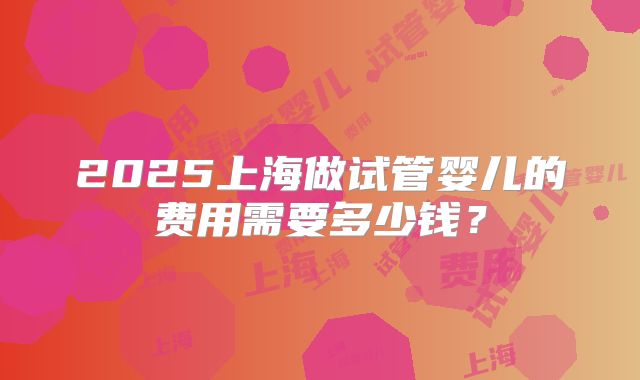 2025上海做试管婴儿的费用需要多少钱？