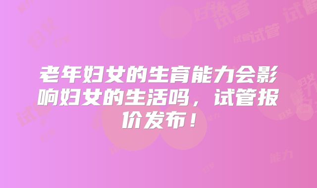 老年妇女的生育能力会影响妇女的生活吗,试管报价发布!