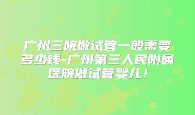 广州三院做试管一般需要多少钱-广州第三人民附属医院做试管婴儿！