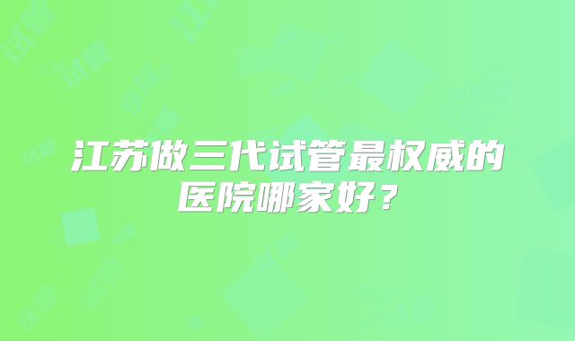 江苏做三代试管最权威的医院哪家好？