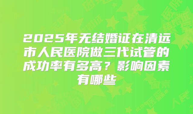2025年无结婚证在清远市人民医院做三代试管的成功率有多高?影响因素有哪些