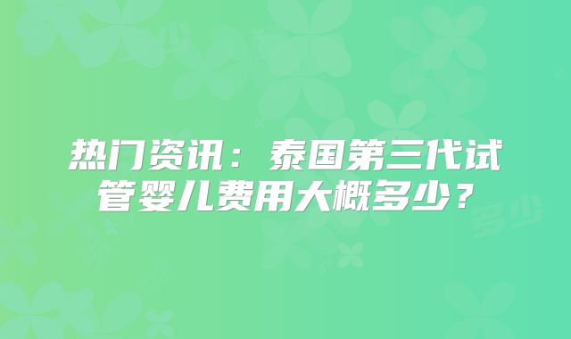 热门资讯：泰国第三代试管婴儿费用大概多少？