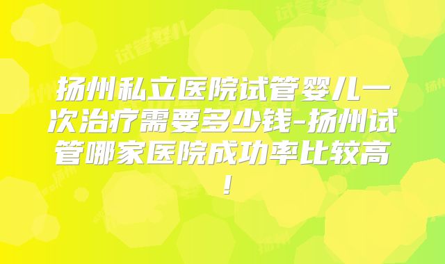 扬州私立医院试管婴儿一次治疗需要多少钱-扬州试管哪家医院成功率比较高!