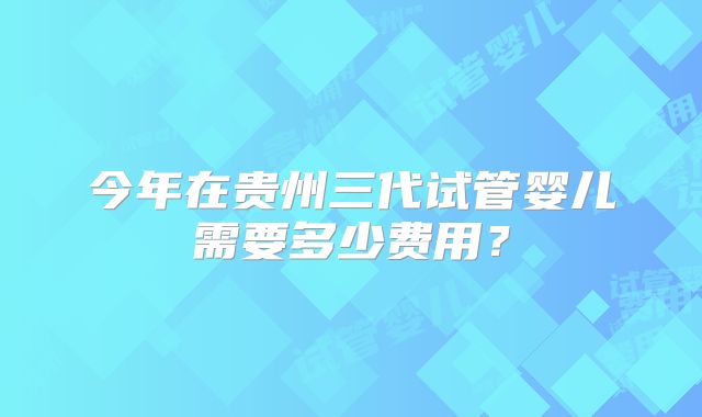 今年在贵州三代试管婴儿需要多少费用？