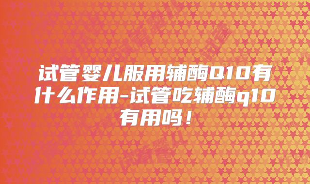 试管婴儿服用辅酶Q10有什么作用-试管吃辅酶q10有用吗！