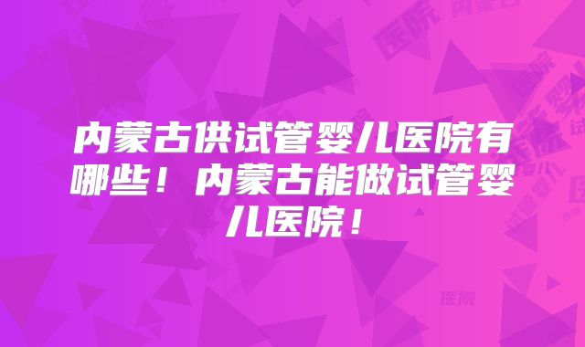 内蒙古供试管婴儿医院有哪些!内蒙古能做试管婴儿医院!