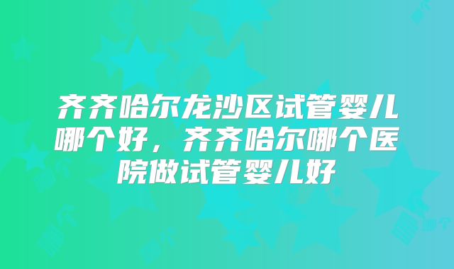 齐齐哈尔龙沙区试管婴儿哪个好，齐齐哈尔哪个医院做试管婴儿好
