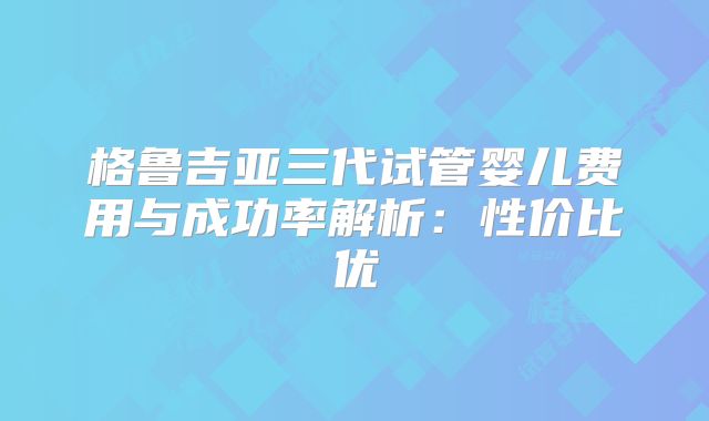 格鲁吉亚三代试管婴儿费用与成功率解析:性价比优