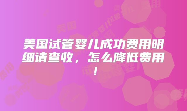 美国试管婴儿成功费用明细请查收，怎么降低费用！