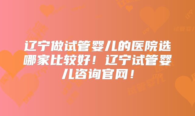 辽宁做试管婴儿的医院选哪家比较好!辽宁试管婴儿咨询官网!