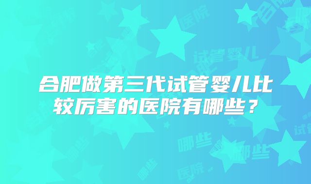 合肥做第三代试管婴儿比较厉害的医院有哪些?