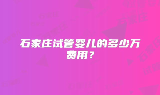 石家庄试管婴儿的多少万费用?