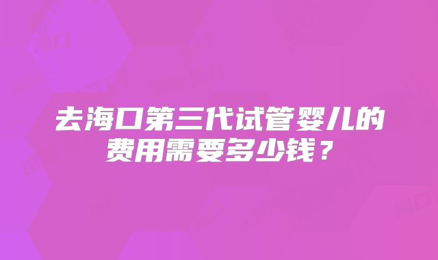 去海口第三代试管婴儿的费用需要多少钱?