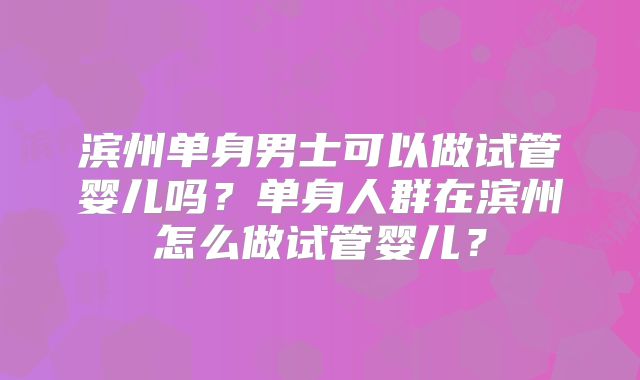 滨州单身男士可以做试管婴儿吗？单身人群在滨州怎么做试管婴儿？
