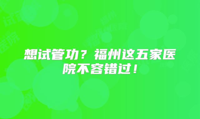 想试管功？福州这五家医院不容错过！