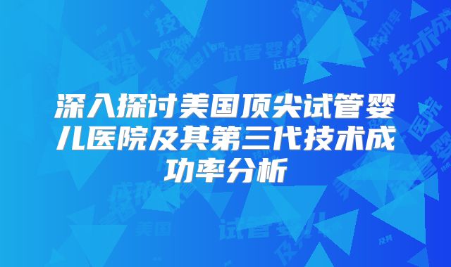 深入探讨美国顶尖试管婴儿医院及其第三代技术成功率分析