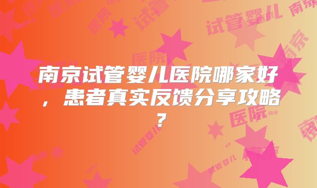 南京试管婴儿医院哪家好,患者真实反馈分享攻略?