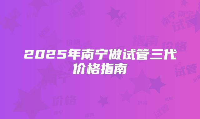 2025年南宁做试管三代价格指南