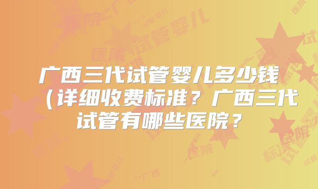 广西三代试管婴儿多少钱(详细收费标准?广西三代试管有哪些医院?
