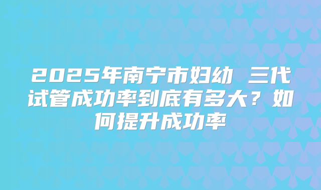 2025年南宁市妇幼 三代试管成功率到底有多大？如何提升成功率