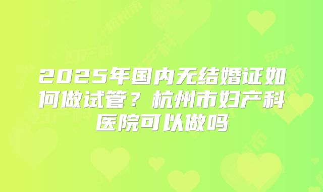 2025年国内无结婚证如何做试管？杭州市妇产科医院可以做吗