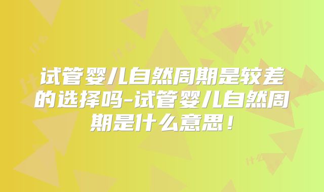 试管婴儿自然周期是较差的选择吗-试管婴儿自然周期是什么意思！