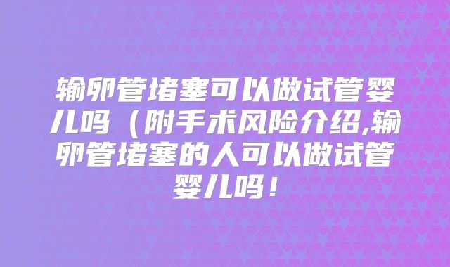 输卵管堵塞可以做试管婴儿吗（附手术风险介绍,输卵管堵塞的人可以做试管婴儿吗！