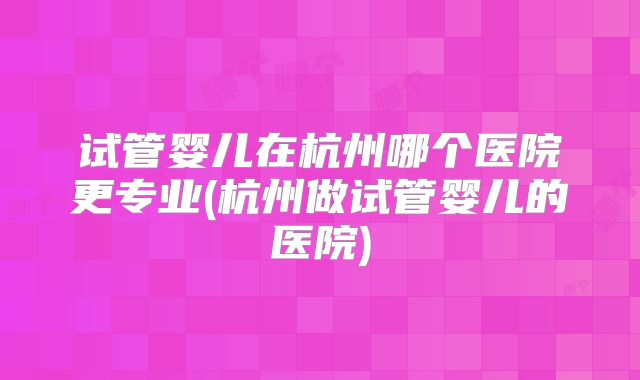 试管婴儿在杭州哪个医院更专业(杭州做试管婴儿的医院)