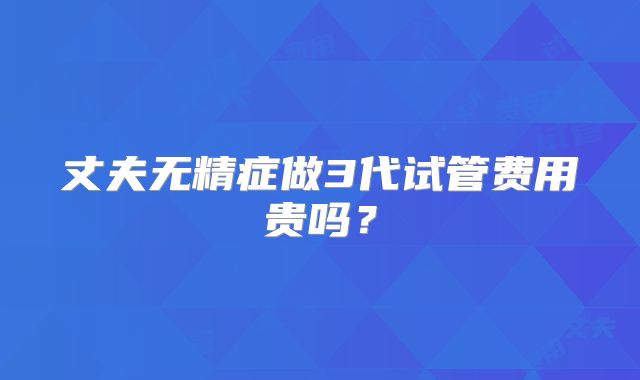 丈夫无精症做3代试管费用贵吗?