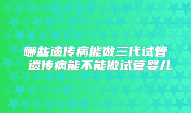 哪些遗传病能做三代试管 遗传病能不能做试管婴儿