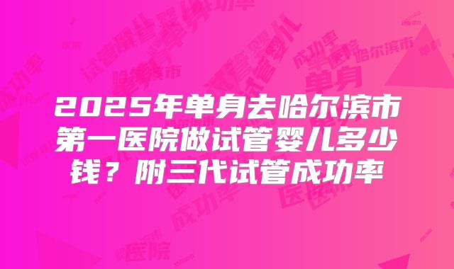2025年单身去哈尔滨市第一医院做试管婴儿多少钱？附三代试管成功率