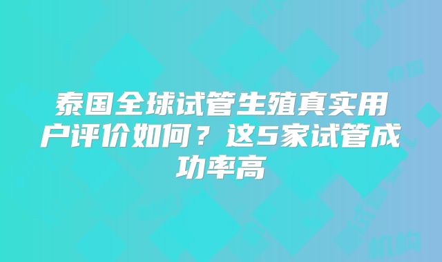 泰国全球试管生殖真实用户评价如何？这5家试管成功率高