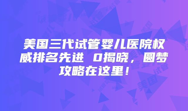 美国三代试管婴儿医院权威排名先进 0揭晓，圆梦攻略在这里！