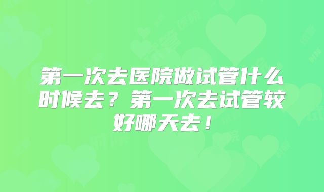 第一次去医院做试管什么时候去？第一次去试管较好哪天去！
