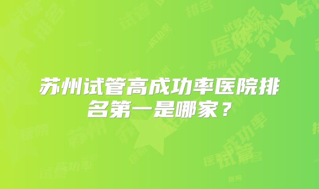 苏州试管高成功率医院排名第一是哪家？