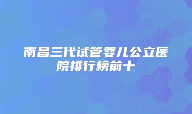 南昌三代试管婴儿公立医院排行榜前十