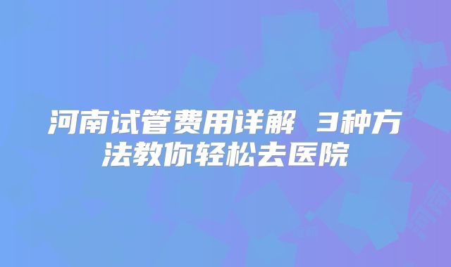河南试管费用详解 3种方法教你轻松去医院