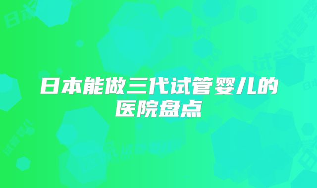 日本能做三代试管婴儿的医院盘点