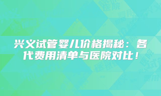 兴义试管婴儿价格揭秘:各代费用清单与医院对比!