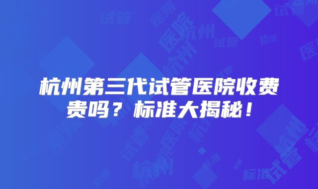 杭州第三代试管医院收费贵吗？标准大揭秘！