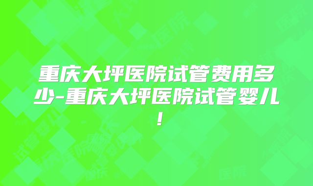 重庆大坪医院试管费用多少-重庆大坪医院试管婴儿!