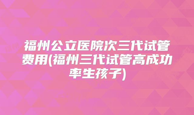 福州公立医院次三代试管费用(福州三代试管高成功率生孩子)